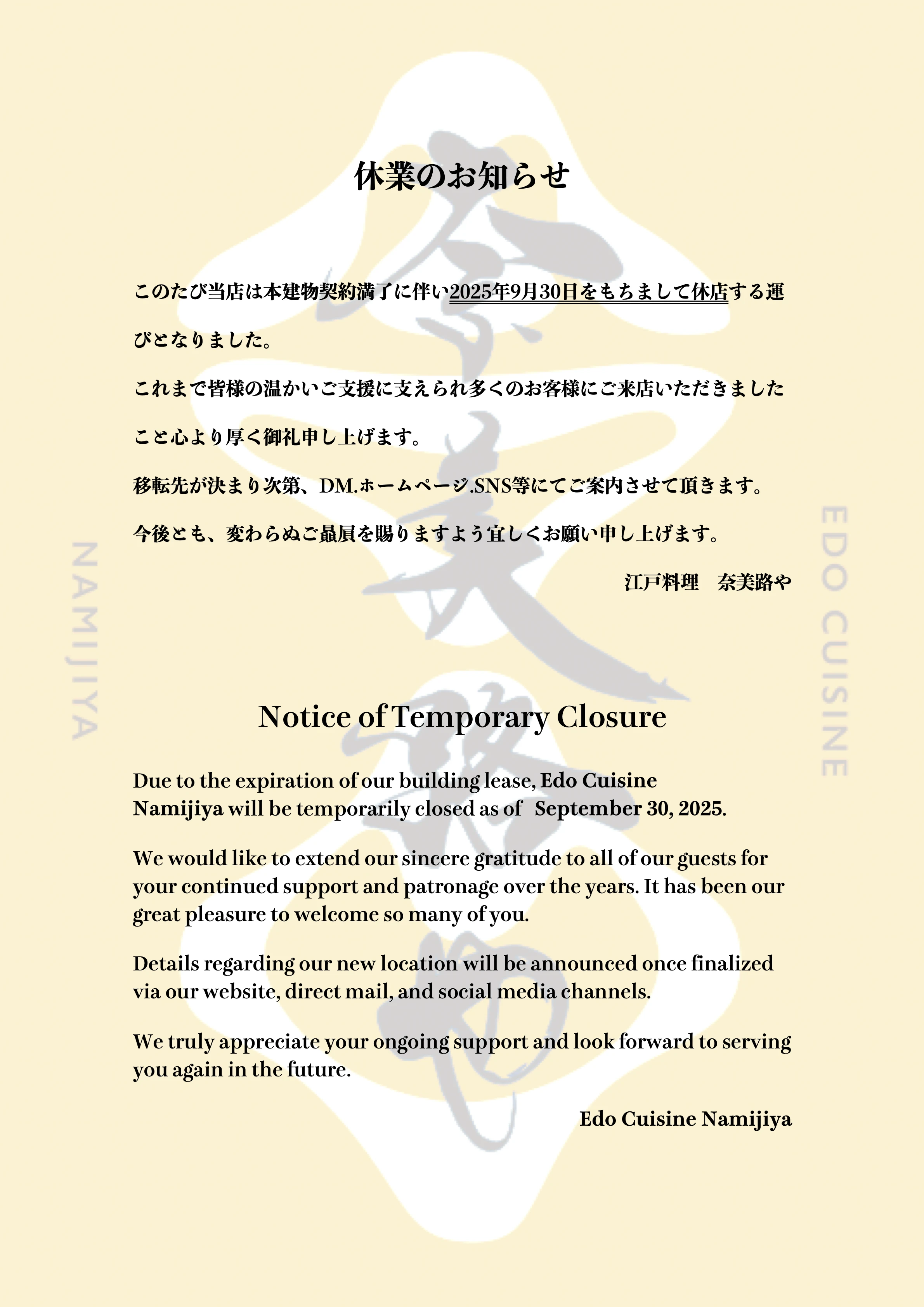 休業のお知らせ このたび当店は本建物契約満了に伴い2025年9月30日をもちまして休店する運びとなりました。これまで皆様の温かいご支援に支えられ多くのお客様にご来店いただきましたこと心より厚く御礼申し上げます。移転先が決まり次第、DM.ホームページ.SNS等にてご案内させて頂きます。今後とも、変わらぬご贔屓を賜りますよう宜しくお願い申し上げます。江戸料理 奈美路や Notice of Temporary Closure Due to the expiration of our building lease, Edo Cuisine Namijiya will be temporarily closed as of September 30, 2025. We would like to extend our sincere gratitude to all of our guests for your continued support and patronage over the years. It has been our great pleasure to welcome so many of you. Details regarding our new location will be announced once finalized via our website, direct mail, and social media channels. We truly appreciate your ongoing support and look forward to serving you again in the future. Edo Cuisine Namijiya